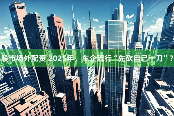 股市场外配资 2025年，车企流行“先砍自己一刀”？