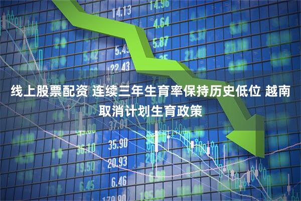 线上股票配资 连续三年生育率保持历史低位 越南取消计划生育政策