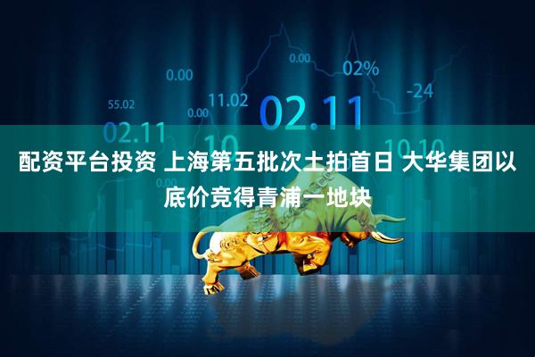 配资平台投资 上海第五批次土拍首日 大华集团以底价竞得青浦一地块