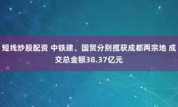 短线炒股配资 中铁建、国贸分别揽获成都两宗地 成交总金额38.37亿元