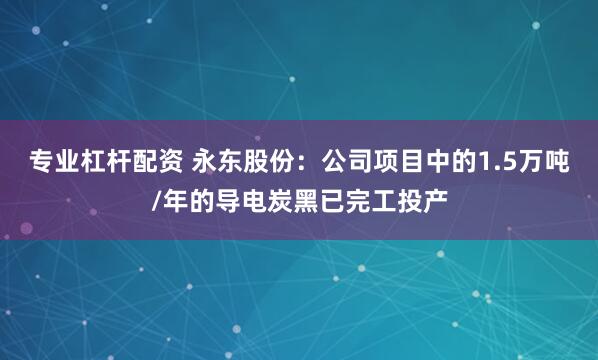 专业杠杆配资 永东股份：公司项目中的1.5万吨/年的导电炭黑已完工投产