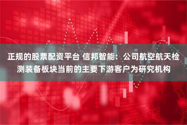 正规的股票配资平台 信邦智能：公司航空航天检测装备板块当前的主要下游客户为研究机构