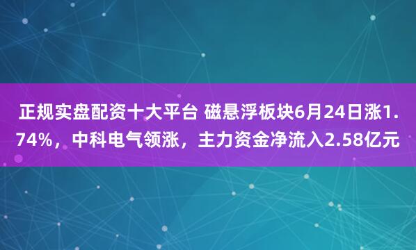 正规实盘配资十大平台 磁悬浮板块6月24日涨1.74%，中科电气领涨，主力资金净流入2.58亿元