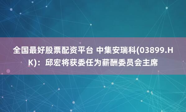 全国最好股票配资平台 中集安瑞科(03899.HK)：邱宏将获委任为薪酬委员会主席