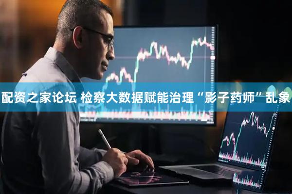 配资之家论坛 检察大数据赋能治理“影子药师”乱象