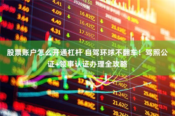 股票账户怎么开通杠杆 自驾环球不翻车！驾照公证+领事认证办理全攻略
