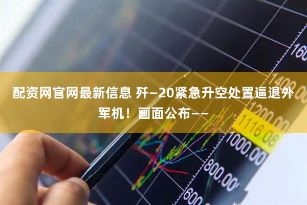 配资网官网最新信息 歼—20紧急升空处置逼退外军机！画面公布——