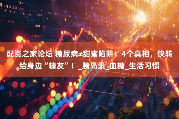 配资之家论坛 糖尿病≠甜蜜陷阱！4个真相，快转给身边“糖友”！_胰岛素_血糖_生活习惯
