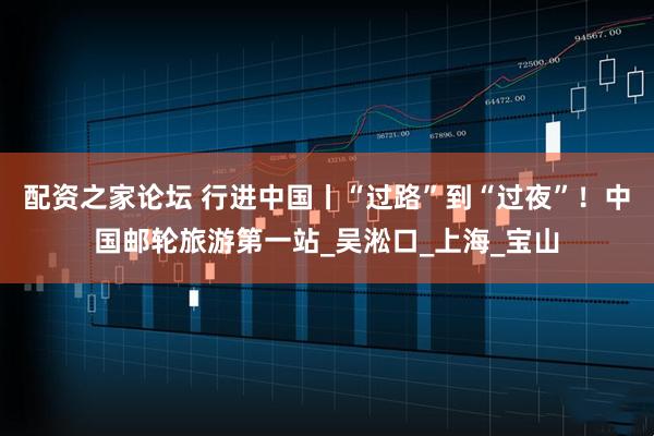 配资之家论坛 行进中国丨“过路”到“过夜”！中国邮轮旅游第一站_吴淞口_上海_宝山