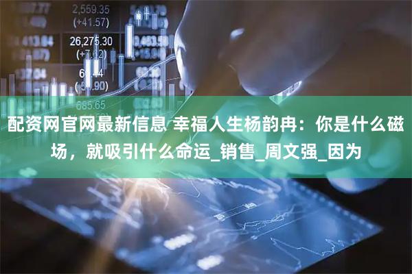 配资网官网最新信息 幸福人生杨韵冉：你是什么磁场，就吸引什么命运_销售_周文强_因为