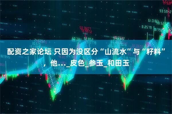 配资之家论坛 只因为没区分“山流水”与“籽料”，他…_皮色_参玉_和田玉