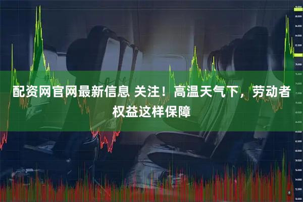 配资网官网最新信息 关注！高温天气下，劳动者权益这样保障