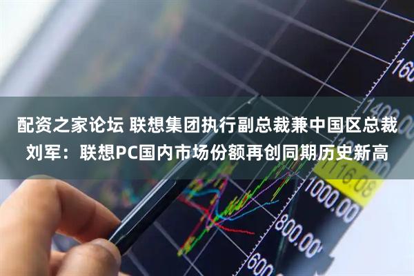 配资之家论坛 联想集团执行副总裁兼中国区总裁刘军：联想PC国内市场份额再创同期历史新高