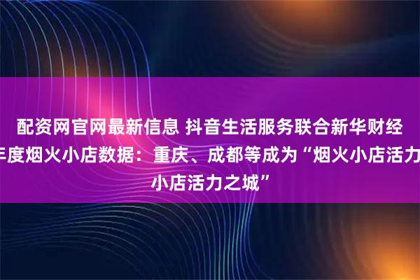 配资网官网最新信息 抖音生活服务联合新华财经发布年度烟火小店数据:重庆、成都等成为“烟火小店活力之城”