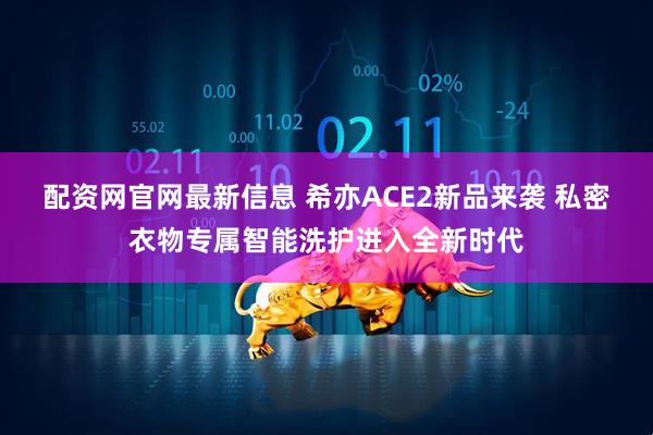 配资网官网最新信息 希亦ACE2新品来袭 私密衣物专属智能洗护进入全新时代