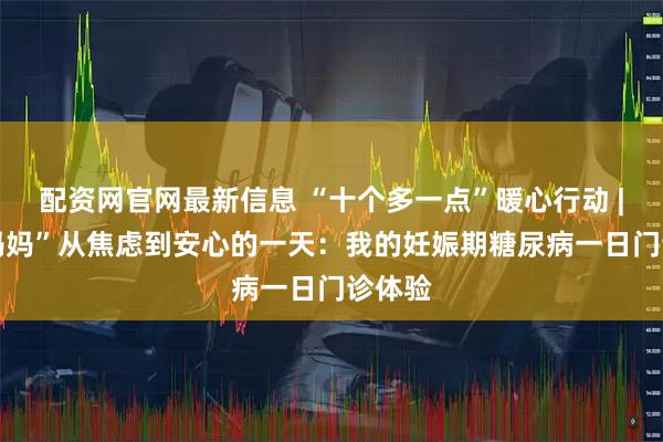 配资网官网最新信息 “十个多一点”暖心行动 | “糖妈妈”从焦虑到安心的一天:我的妊娠期糖尿病一日门诊体验