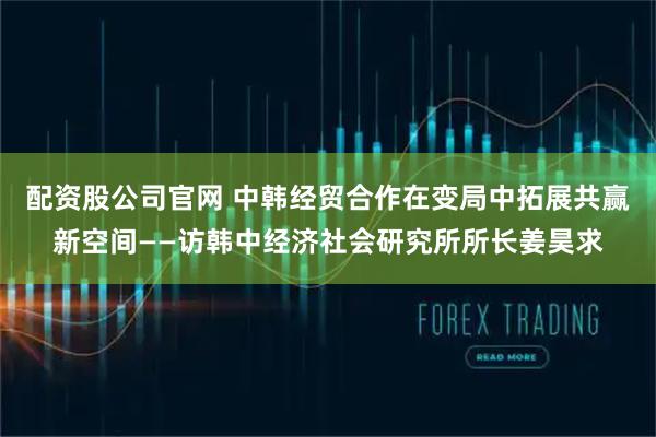 配资股公司官网 中韩经贸合作在变局中拓展共赢新空间——访韩中经济社会研究所所长姜昊求