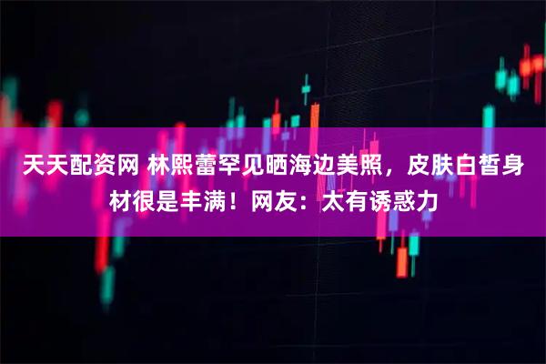 天天配资网 林熙蕾罕见晒海边美照，皮肤白皙身材很是丰满！网友：太有诱惑力