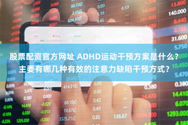 股票配资官方网址 ADHD运动干预方案是什么？主要有哪几种有效的注意力缺陷干预方式？