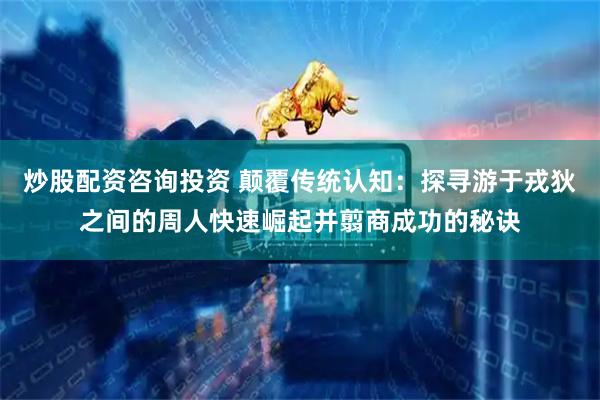 炒股配资咨询投资 颠覆传统认知：探寻游于戎狄之间的周人快速崛起并翦商成功的秘诀