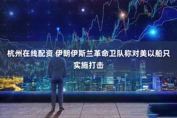 杭州在线配资 伊朗伊斯兰革命卫队称对美以船只实施打击