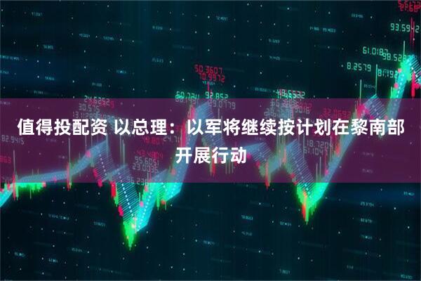 值得投配资 以总理：以军将继续按计划在黎南部开展行动
