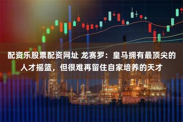配资乐股票配资网址 龙赛罗：皇马拥有最顶尖的人才摇篮，但很难再留住自家培养的天才