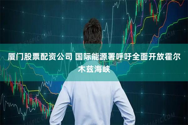 厦门股票配资公司 国际能源署呼吁全面开放霍尔木兹海峡