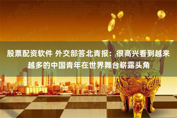 股票配资软件 外交部答北青报：很高兴看到越来越多的中国青年在世界舞台崭露头角