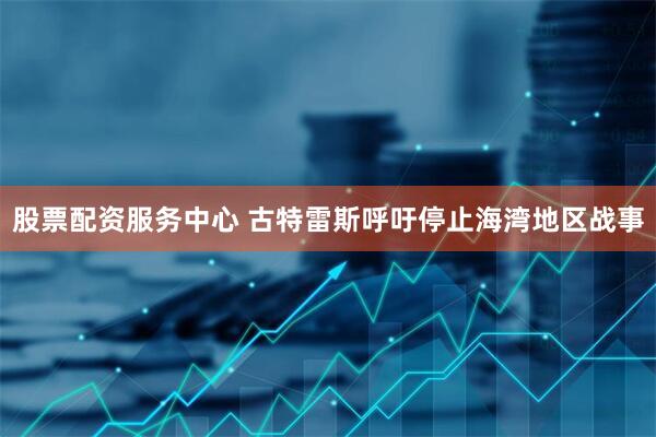 股票配资服务中心 古特雷斯呼吁停止海湾地区战事