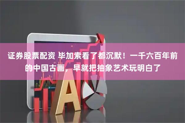 证券股票配资 毕加索看了都沉默！一千六百年前的中国古画，早就把抽象艺术玩明白了