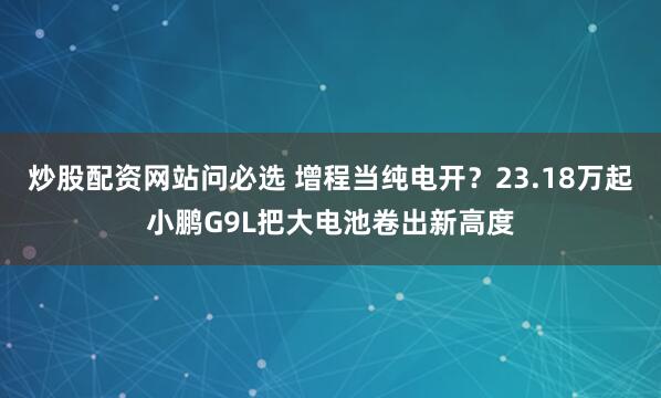 炒股配资网站问必选 增程当纯电开？23.18万起小鹏G9L把大电池卷出新高度