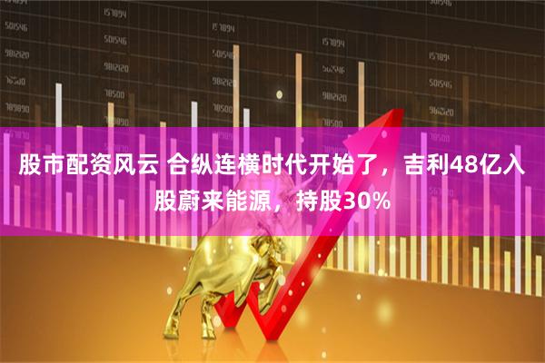 股市配资风云 合纵连横时代开始了，吉利48亿入股蔚来能源，持股30%
