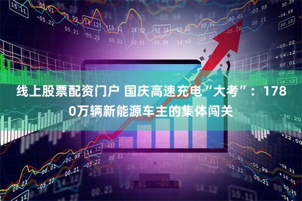 线上股票配资门户 国庆高速充电“大考”：1780万辆新能源车主的集体闯关