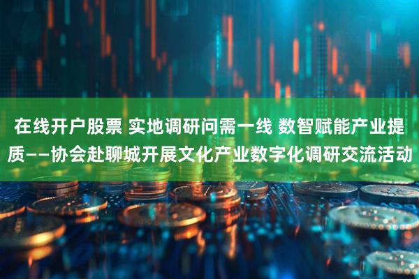 在线开户股票 实地调研问需一线 数智赋能产业提质——协会赴聊城开展文化产业数字化调研交流活动